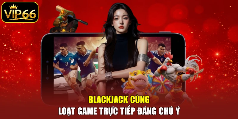 Blackjack cùng loạt game trực tiếp đáng chú ý