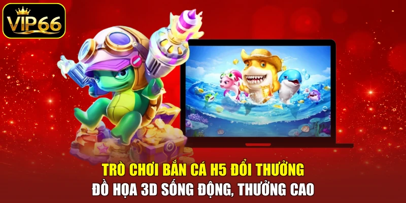 Trò chơi bắn cá H5 đổi thưởng đồ họa 3D sống động, thưởng cao